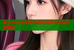 糖心vlog黄旧版污精彩回顾与全新内容揭秘