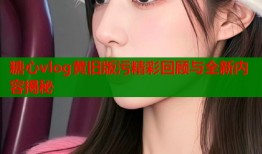 糖心vlog黄旧版污精彩回顾与全新内容揭秘