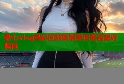 糖心vlog精彩回放集锦带你重温美好瞬间