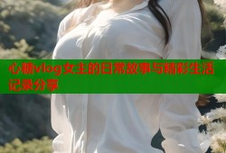 心糖vlog女主的日常故事与精彩生活记录分享