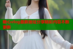 糖心vlog最新地址分享精彩内容不断更新