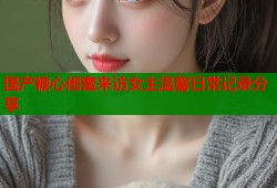 国产糖心闺蜜来访女主温馨日常记录分享