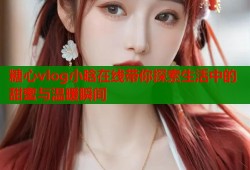 糖心vlog小晗在线带你探索生活中的甜蜜与温暖瞬间