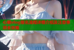 心糖vlog报名流程详细介绍及注意事项全攻略