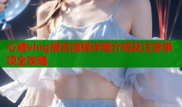 心糖vlog报名流程详细介绍及注意事项全攻略