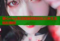 糖心vlog高清智能剪辑轻松记录生活精彩瞬间