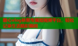 糖心vlog林熙专属短视频平台，轻松记录生活精彩瞬间