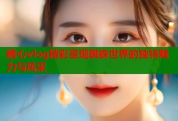 糖心vlog精彩呈现蜘蛛世界的独特魅力与风采