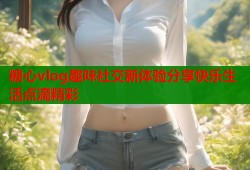 糖心vlog趣味社交新体验分享快乐生活点滴精彩
