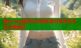 糖心vlog趣味社交新体验分享快乐生活点滴精彩