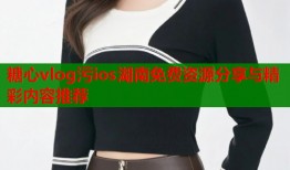 糖心vlog污ios湖南免费资源分享与精彩内容推荐