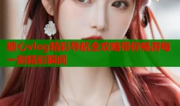 糖心vlog精彩导航全攻略带你畅游每一刻精彩瞬间