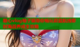 糖心vlog柚子猫带你畅玩碧蓝航线即时海战养成全攻略