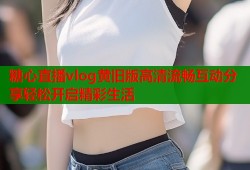 糖心直播vlog黄旧版高清流畅互动分享轻松开启精彩生活