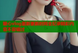 糖心vlog最新更新时间全纪录精彩内容不容错过
