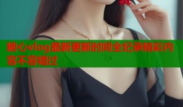糖心vlog最新更新时间全纪录精彩内容不容错过