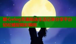 糖心vlog苏美精选生活记录分享平台轻松捕捉精彩瞬间