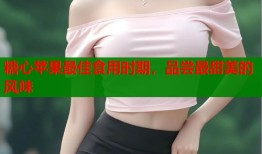 糖心苹果最佳食用时期，品尝最甜美的风味