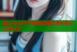 糖心vlog叶子幼师的温馨日常与育儿心得分享