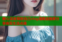 糖心深夜释放自己vlog湖南省独家分享真实生活点滴