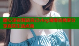 糖心深夜释放自己vlog湖南省独家分享真实生活点滴