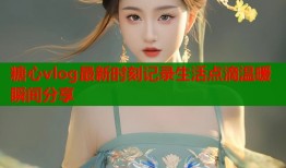 糖心vlog最新时刻记录生活点滴温暖瞬间分享