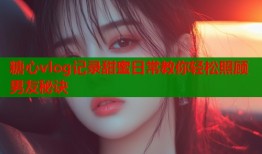 糖心vlog记录甜蜜日常教你轻松照顾男友秘诀
