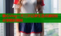 糖心vlog一天三次记录生活点滴轻松分享精彩瞬间
