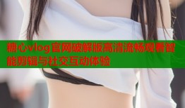 糖心vlog官网破解版高清流畅观看智能剪辑与社交互动体验