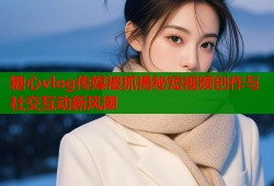 糖心vlog传媒被抓揭秘短视频创作与社交互动新风潮