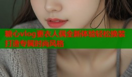 糖心vlog更衣人偶全新体验轻松换装打造专属时尚风格