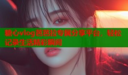 糖心vlog芭芭拉专属分享平台，轻松记录生活精彩瞬间