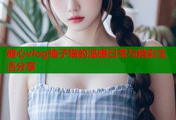 糖心vlog柚子猫的温暖日常与精彩生活分享
