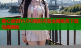 糖心原创VLOG精彩内容全网免费下载指南揭秘