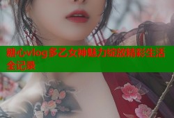 糖心vlog多乙女神魅力绽放精彩生活全记录