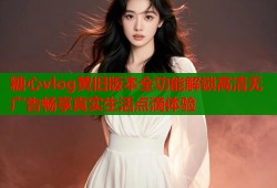 糖心vlog黄旧版本全功能解锁高清无广告畅享真实生活点滴体验