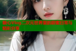 糖心Vlog二次元世界里的甜蜜日常与精彩分享