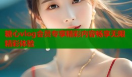 糖心vlog会员专享精彩内容畅享无限精彩体验