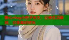 糖心vlog小包子永久：记录生活瞬间，分享美好时光