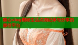 糖心vlog揭秘生活点滴记录与分享的最佳平台