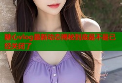 糖心vlog最新动态揭秘到底是不是已经关闭了