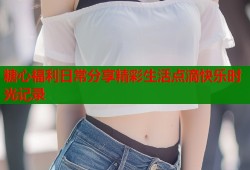 糖心福利日常分享精彩生活点滴快乐时光记录