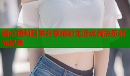 糖心福利日常分享精彩生活点滴快乐时光记录