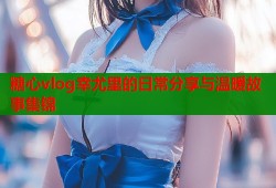 糖心vlog幸尤里的日常分享与温暖故事集锦