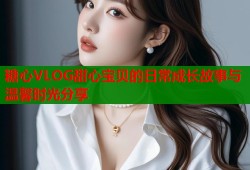 糖心VLOG甜心宝贝的日常成长故事与温馨时光分享