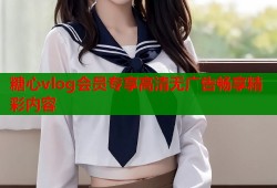 糖心vlog会员专享高清无广告畅享精彩内容