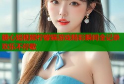 糖心短视频柠檬猫游戏精彩瞬间全记录欢乐不停歇