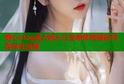 糖心vlog成人版入口全新体验精彩内容尽在这里