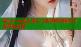 糖心vlog成人版入口全新体验精彩内容尽在这里