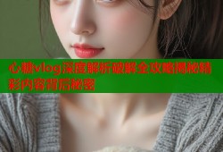 心糖vlog深度解析破解全攻略揭秘精彩内容背后秘密